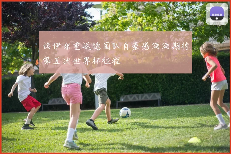 诺伊尔重返德国队自豪感满满期待第五次世界杯征程