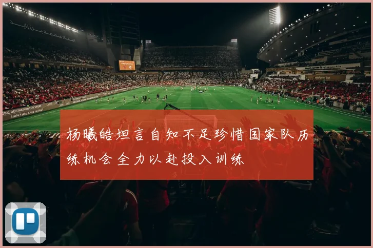 杨曦皓坦言自知不足珍惜国家队历练机会全力以赴投入训练