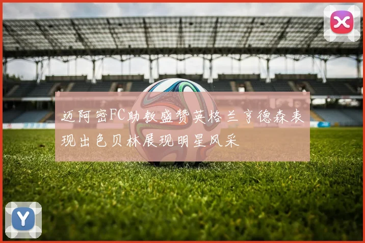 迈阿密FC助教盛赞英格兰亨德森表现出色贝林展现明星风采