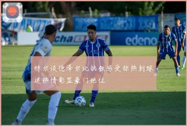 特尔谈德泽尔比执教感受称热刺球迷热情彰显豪门地位