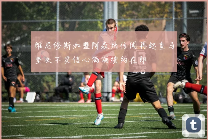 维尼修斯加盟阿森纳传闻再起皇马坚决不卖信心满满续约在即