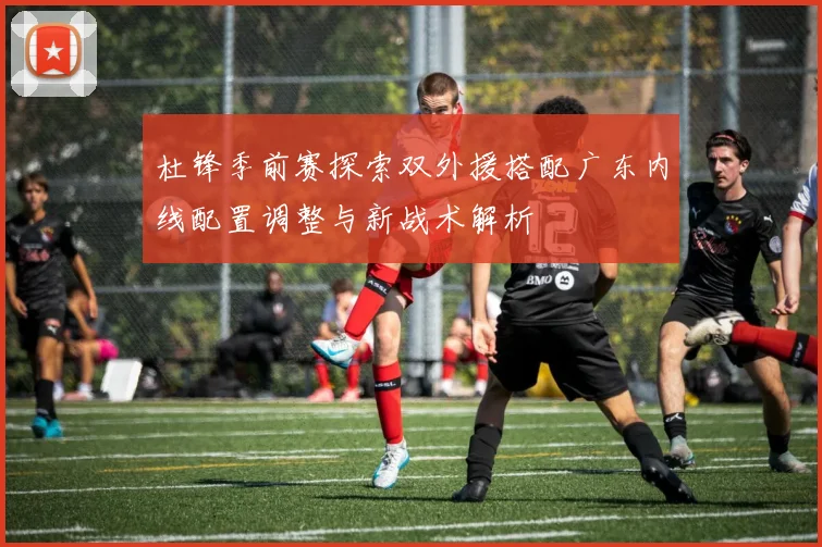 杜锋季前赛探索双外援搭配广东内线配置调整与新战术解析