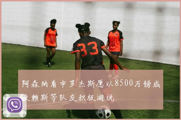 阿森纳看中罗杰斯愿以8500万镑成交赖斯等队友积极游说