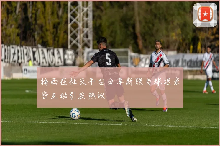 梅西在社交平台分享新照与球迷亲密互动引发热议
