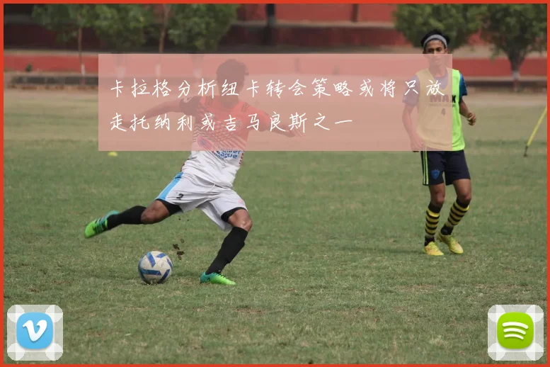 卡拉格分析纽卡转会策略或将只放走托纳利或吉马良斯之一