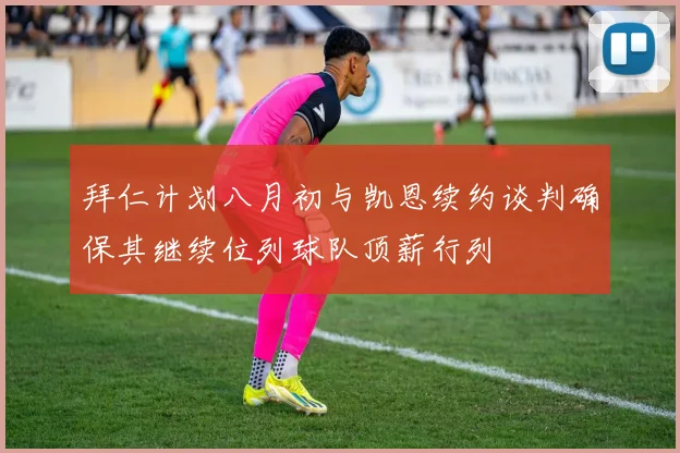 拜仁计划八月初与凯恩续约谈判确保其继续位列球队顶薪行列