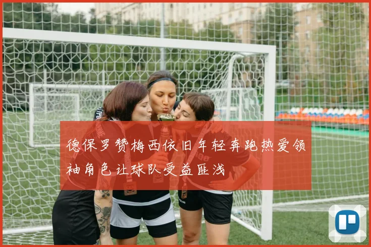 德保罗赞梅西依旧年轻奔跑热爱领袖角色让球队受益匪浅