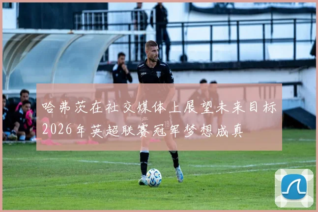 哈弗茨在社交媒体上展望未来目标2026年英超联赛冠军梦想成真