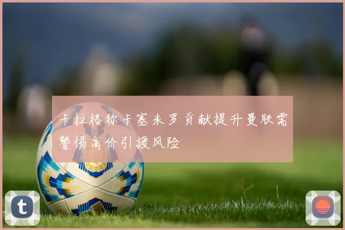 卡拉格称卡塞米罗贡献提升曼联需警惕高价引援风险