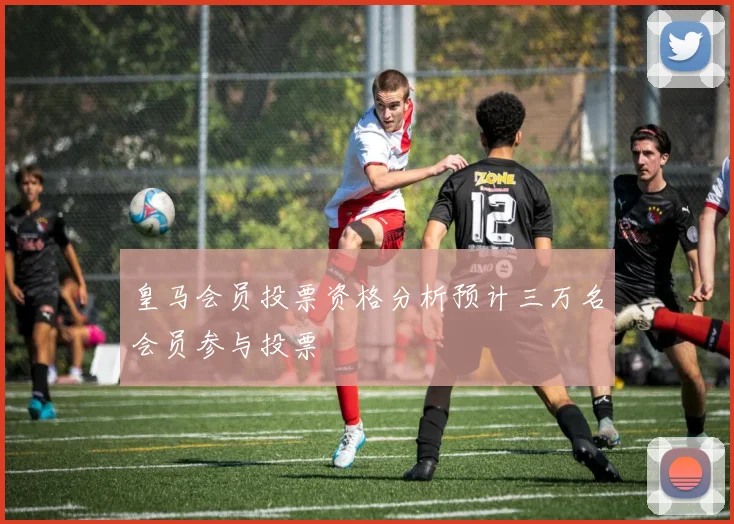 皇马会员投票资格分析预计三万名会员参与投票