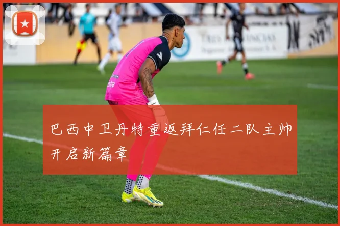 巴西中卫丹特重返拜仁任二队主帅开启新篇章