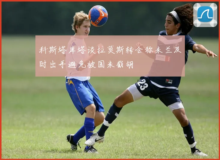 科斯塔库塔谈拉莫斯转会称米兰及时出手避免被国米截胡