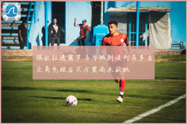 佩杜拉透露罗马与热刺谈判乌多吉交易先租后买方案尚未获批
