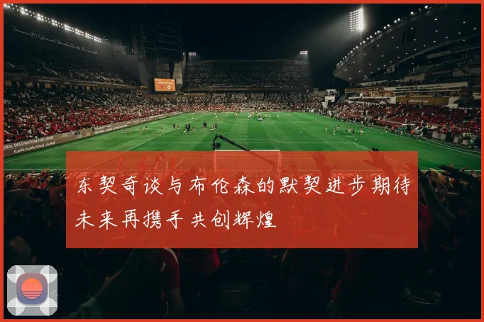 东契奇谈与布伦森的默契进步期待未来再携手共创辉煌