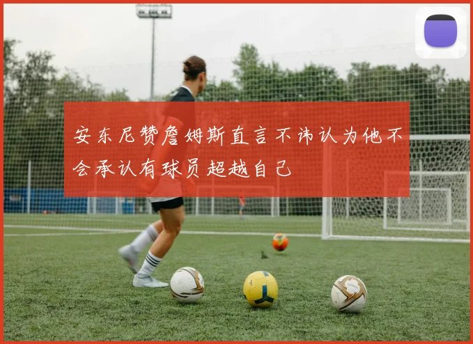 安东尼赞詹姆斯直言不讳认为他不会承认有球员超越自己