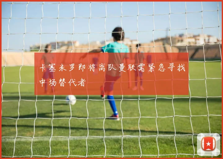 卡塞米罗即将离队曼联需紧急寻找中场替代者