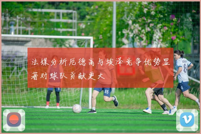 法媒分析厄德高与埃泽竞争优势显著对球队贡献更大