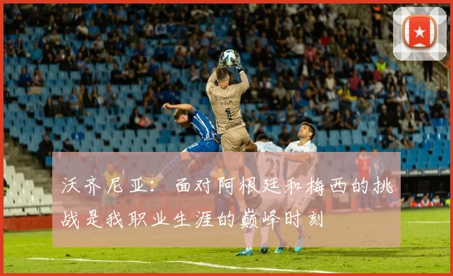 沃齐尼亚：面对阿根廷和梅西的挑战是我职业生涯的巅峰时刻