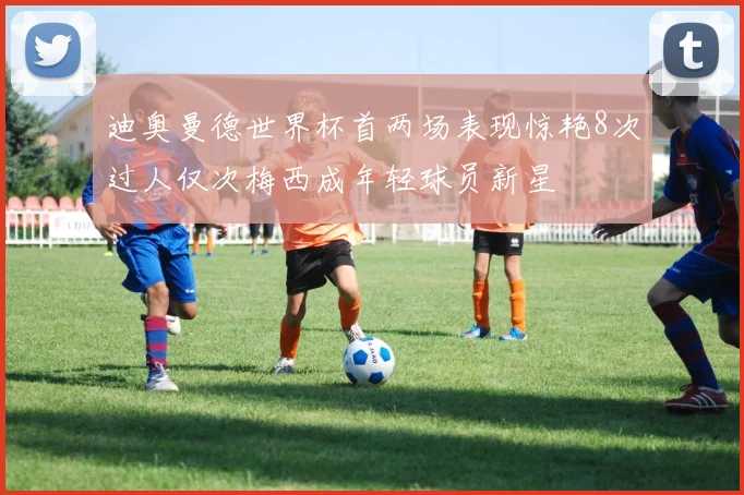 迪奥曼德世界杯首两场表现惊艳8次过人仅次梅西成年轻球员新星