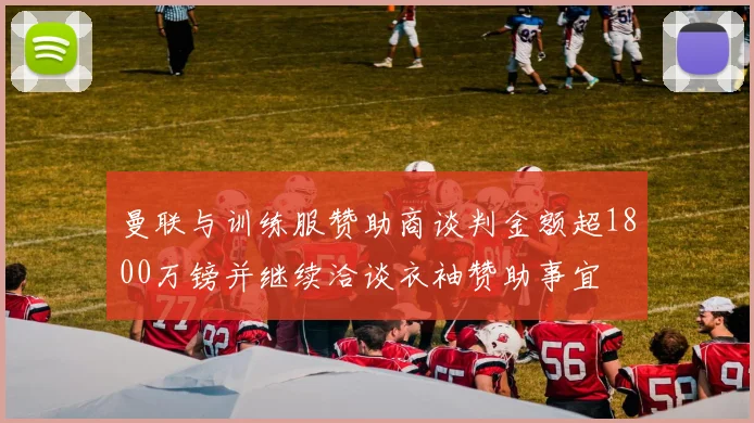 曼联与训练服赞助商谈判金额超1800万镑并继续洽谈衣袖赞助事宜