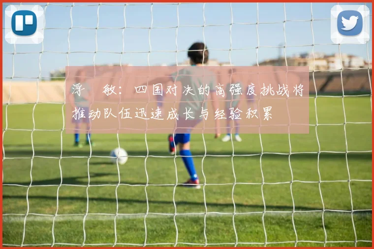 浮嶋敏：四国对决的高强度挑战将推动队伍迅速成长与经验积累